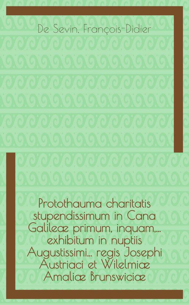 Protothauma charitatis stupendissimum in Cana Galileæ primum, inquam, ... exhibitum in nuptiis Augustissimi ... regis Josephi Austriaci et Wilelmiæ Amaliæ Brunswiciæ ...