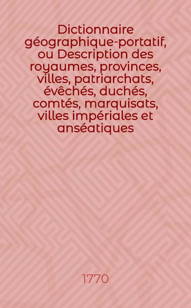 Dictionnaire géographique-portatif, ou Description des royaumes, provinces, villes, patriarchats, évêchés, duchés, comtés, marquisats, villes impériales et anséatiques, ports forteresses, citadelles et autres lieux considérables des quatre parties du monde.. : Ouvrage très utile pour l'intelligence de l'histoire moderne & des affaires présentes. T. 1