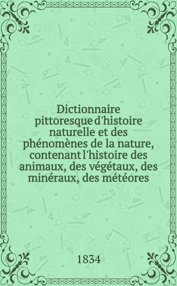 Dictionnaire pittoresque d'histoire naturelle et des phénomènes de la nature, contenant l'histoire des animaux, des végétaux, des minéraux, des météores, des principaux phénomènes physiques et des curiosités naturelles... : T. 1-12