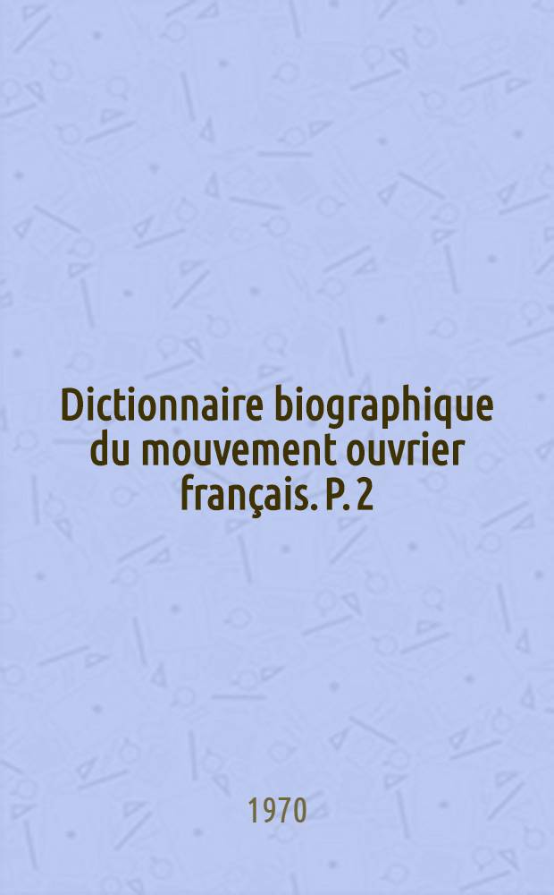 Dictionnaire biographique du mouvement ouvrier français. P. 2 : 1864-1871