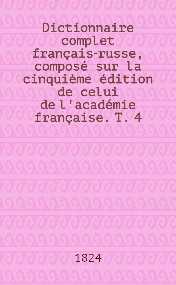 Dictionnaire complet français-russe, composé sur la cinquième édition de celui de l'académie française. T. 4 : R - Z