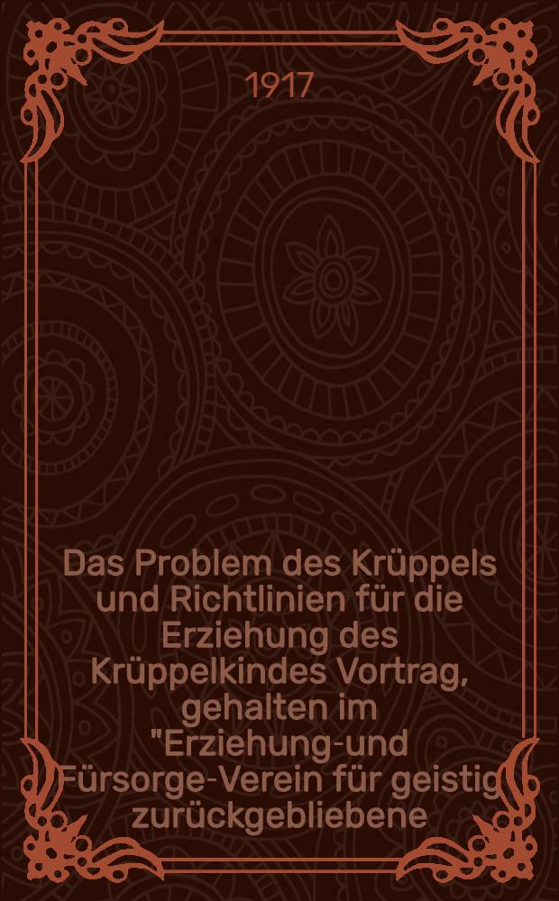 Das Problem des Krüppels und Richtlinien für die Erziehung des Krüppelkindes Vortrag, gehalten im "Erziehungs- und Fürsorge-Verein für geistig zurückgebliebene (schwachsinnige) Kinder im Januar 1917