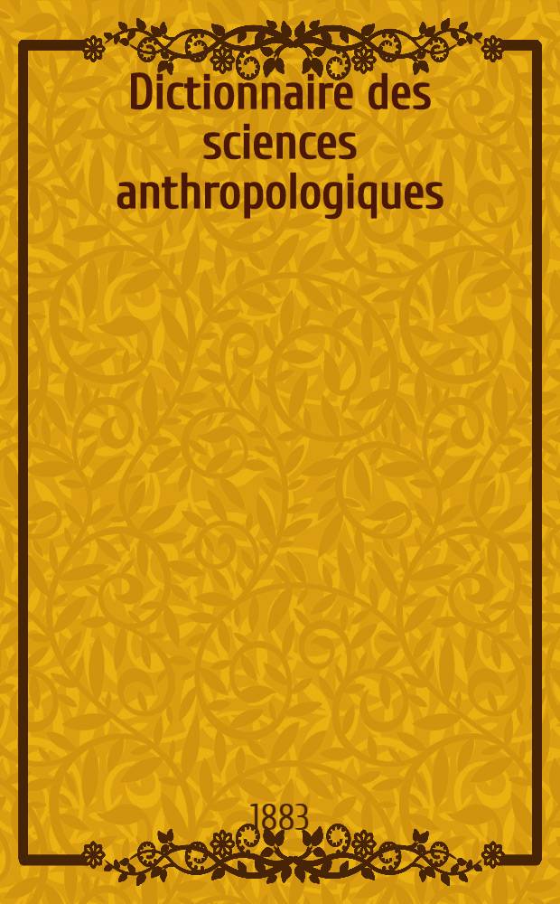 Dictionnaire des sciences anthropologiques: anatomie, crâniologie, archéologie préhistorique, ethnographie (moeurs, arts, industrie), démographie, langues, religions
