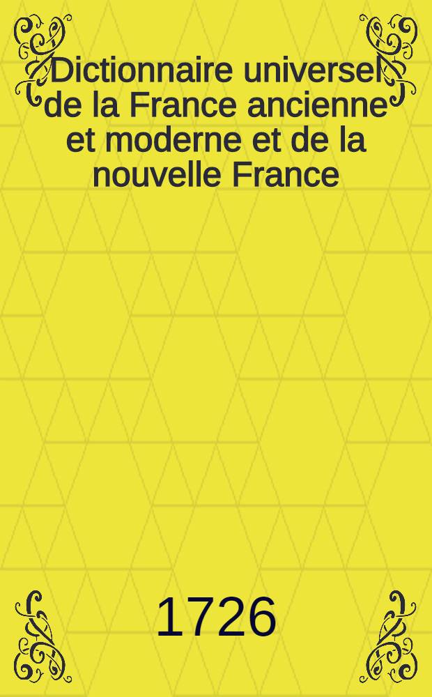 Dictionnaire universel de la France ancienne et moderne et de la nouvelle France : Traitant de tout ce qui y a rapport: soit géographique, étymologie, topographie, histoire, gouvernement ecclésiastique, civil, & militaire; justice, finance, commerce, ou curiosité : T. 1-3