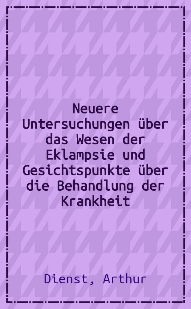 Neuere Untersuchungen &uuml;ber das Wesen der Eklampsie und Gesichtspunkte &uuml;ber die Behandlung der Krankheit