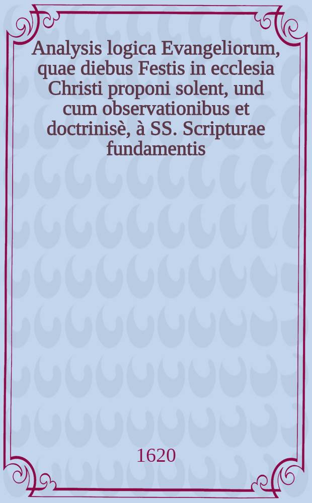 Analysis logica Evangeliorum, quae diebus Festis in ecclesia Christi proponi solent, und cum observationibus et doctrinisè, à SS. Scripturae fundamentis, Sanctorum Patrum testimoniis, & virorum doctorum sententiis : Index rerum & vocabulorum accessit locupletissimus, & utilissiums in omnes partes