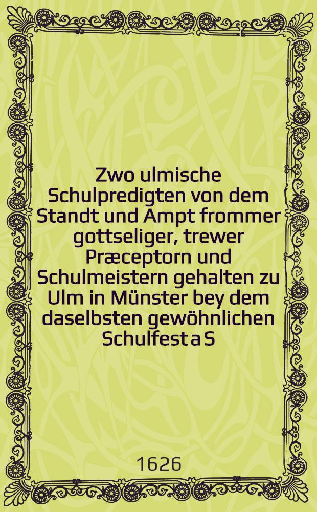 Zwo ulmische Schulpredigten von dem Standt und Ampt frommer gottseliger, trewer Præceptorn und Schulmeistern gehalten zu Ulm in Münster bey dem daselbsten gewöhnlichen Schulfest a S. Johannis Baptisiae Tag, die erste 1617, die andere 1618. Jahrs (Jetzo... in offentlichen... Truck geben...