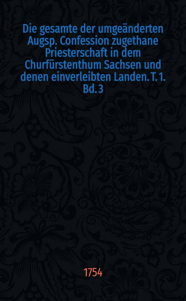 Die gesamte der umgeänderten Augsp. Confession zugethane Priesterschaft in dem Churfürstenthum Sachsen und denen einverleibten Landen. T. 1. Bd. 3