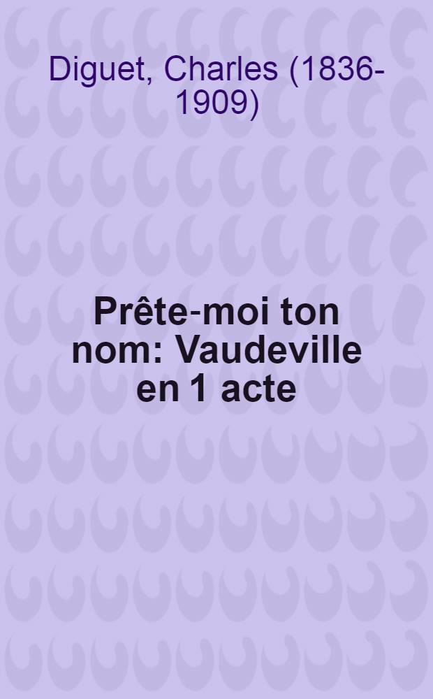 Prête-moi ton nom : Vaudeville en 1 acte : Représenté pour la première fois, à Paris, sur le théâtre Saint-Germain le 5 octobre 1865