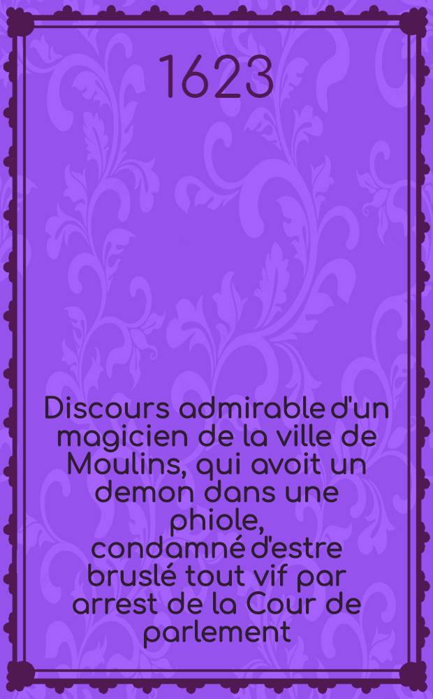 Discours admirable d'un magicien de la ville de Moulins, qui avoit un demon dans une phiole, condamné d'estre bruslé tout vif par arrest de la Cour de parlement