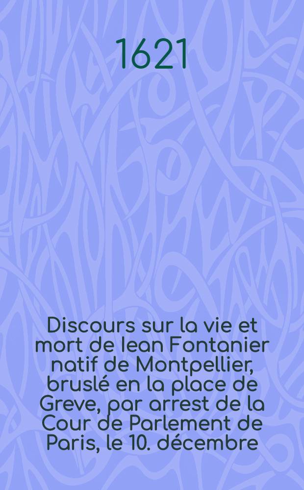Discours sur la vie et mort de Iean Fontanier natif de Montpellier, brusl&eacute; en la place de Greve, par arrest de la Cour de Parlement de Paris, le 10. d&eacute;cembre, 1621. pour avoir enseign&eacute; sa fausse religion