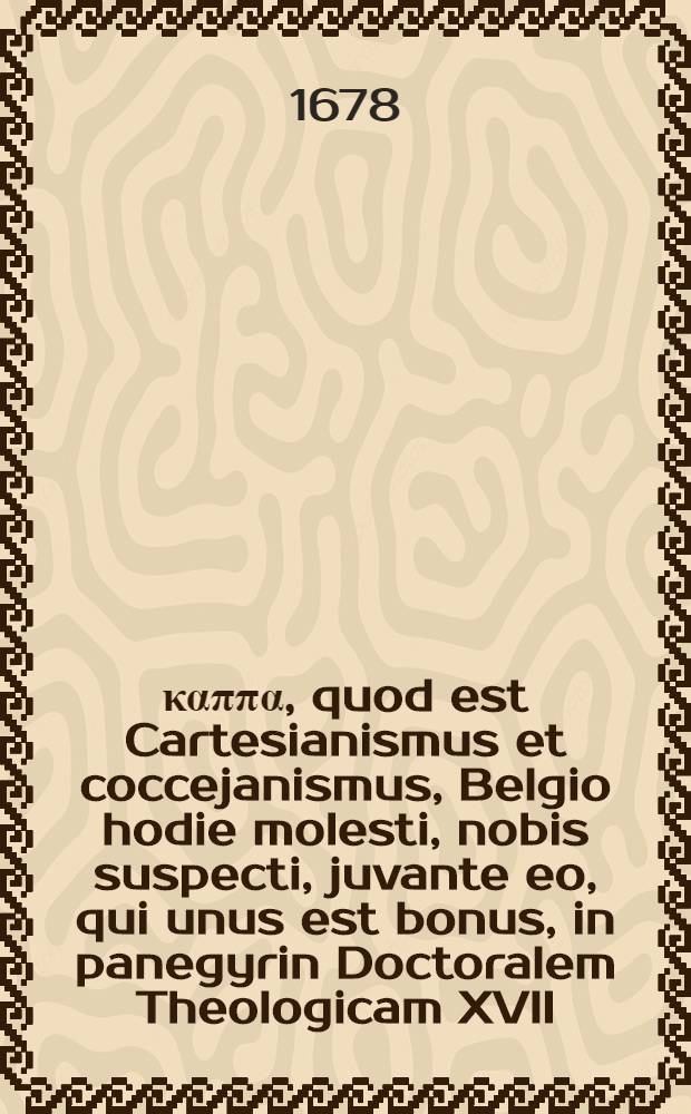 Διπλούν καππα, quod est Cartesianismus et coccejanismus, Belgio hodie molesti, nobis suspecti, juvante eo, qui unus est bonus, in panegyrin Doctoralem Theologicam XVII. Sept. a. MDCLXXIIX. adducti, et qua errores nostrasque ecclesiae interesse examinati a. L. Valentino Alberti ...