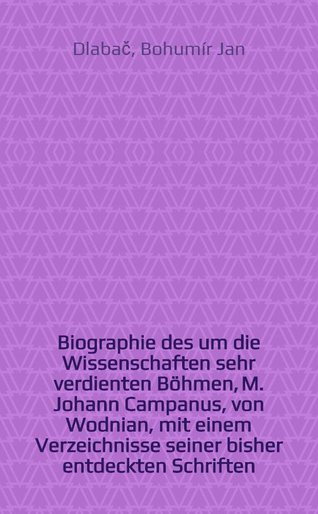 Biographie des um die Wissenschaften sehr verdienten Böhmen, M. Johann Campanus, von Wodnian, mit einem Verzeichnisse seiner bisher entdeckten Schriften : Als Beitrag zu der böhmischen Litterärgeschichte