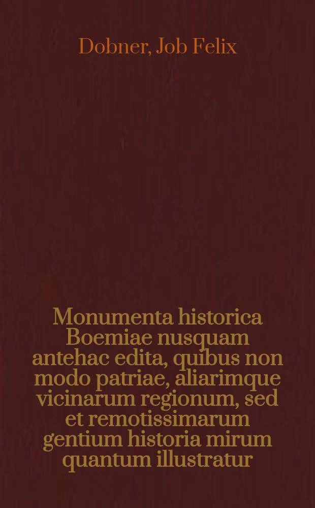Monumenta historica Boemiae nusquam antehac edita, quibus non modo patriae, aliarimque vicinarum regionum, sed et remotissimarum gentium historia mirum quantum illustratur. T. 1
