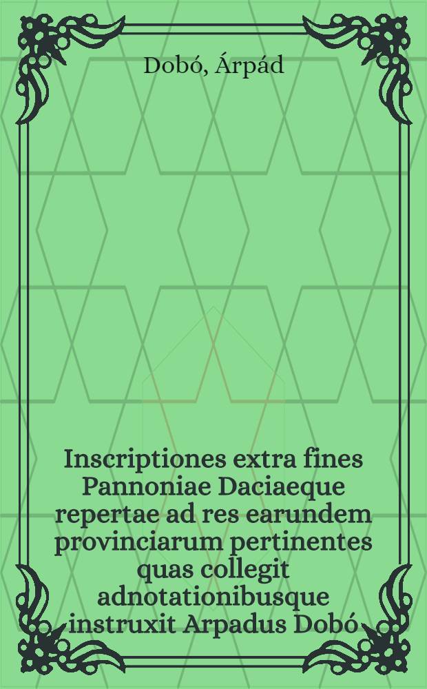 Inscriptiones extra fines Pannoniae Daciaeque repertae ad res earundem provinciarum pertinentes quas collegit adnotationibusque instruxit Arpadus Dobó