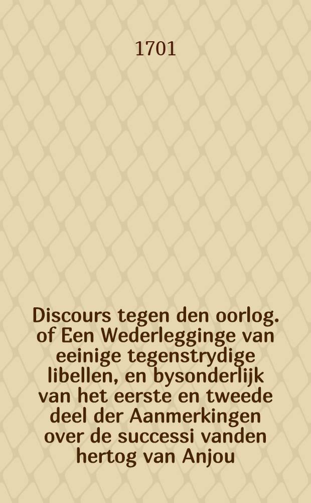Discours tegen den oorlog. of Een Wederlegginge van eeinige tegenstrydige libellen, en bysonderlijk van het eerste en tweede deel der Aanmerkingen over de successi vanden hertog van Anjou; waar in klaarlijk bewesen word, dat het directelyk tegen het interest van Engeland en Holland is, om met den keyser tegen vrankryk en Spanien, in de tegenwoordige toestand van zaaken in oorlog te treden; Uyt het Engels vertaalt