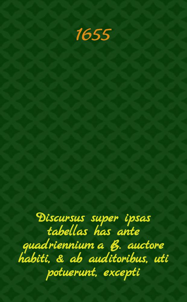 Discursus super ipsas tabellas has ante quadriennium a B. auctore habiti, & ab auditoribus, uti potuerunt, excepti : Nunc autem loco notarum quarundam adjecti : Cum indice locupletissimo