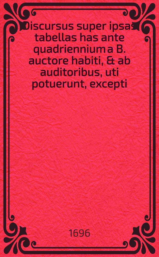 Discursus super ipsas tabellas has ante quadriennium a B. auctore habiti, & ab auditoribus, uti potuerunt, excepti : Nunc autem loco notarum quarundam adjecti : Cum indice locupletissimo