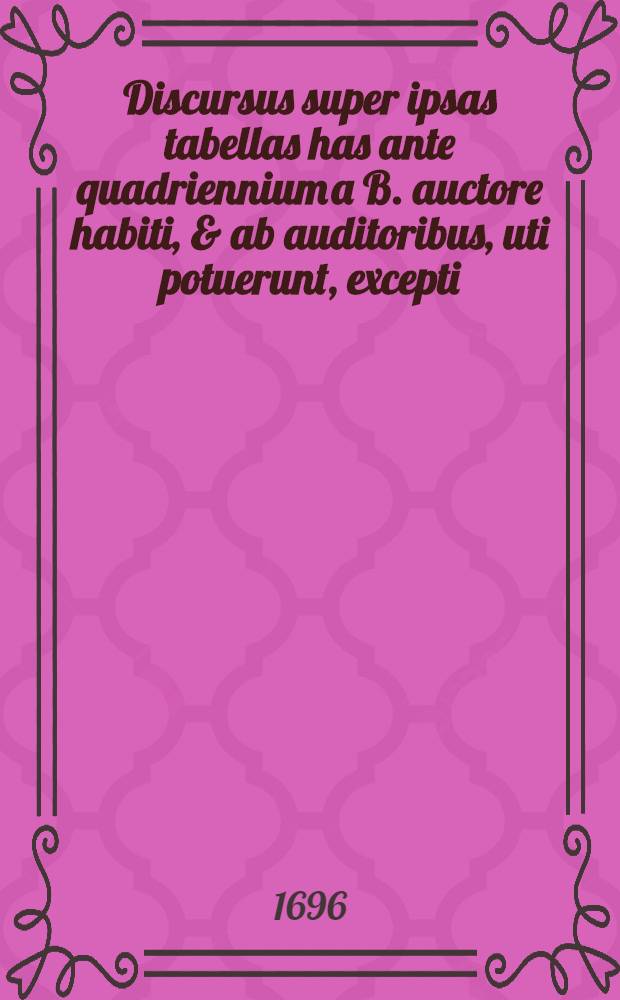 Discursus super ipsas tabellas has ante quadriennium a B. auctore habiti, & ab auditoribus, uti potuerunt, excepti : Nunc autem loco notarum quarundam adjecti : Cum indice locupletissimo