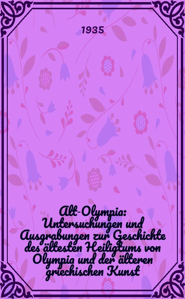 Alt-Olympia : Untersuchungen und Ausgrabungen zur Geschichte des ältesten Heiligtums von Olympia und der älteren griechischen Kunst