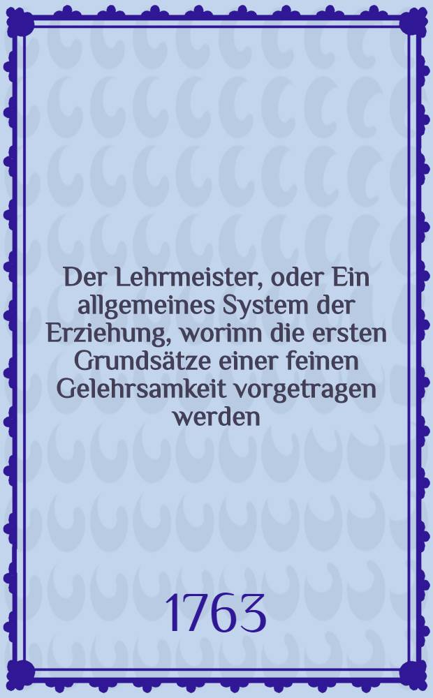 Der Lehrmeister, oder Ein allgemeines System der Erziehung, worinn die ersten Grundsätze einer feinen Gelehrsamkeit vorgetragen werden
