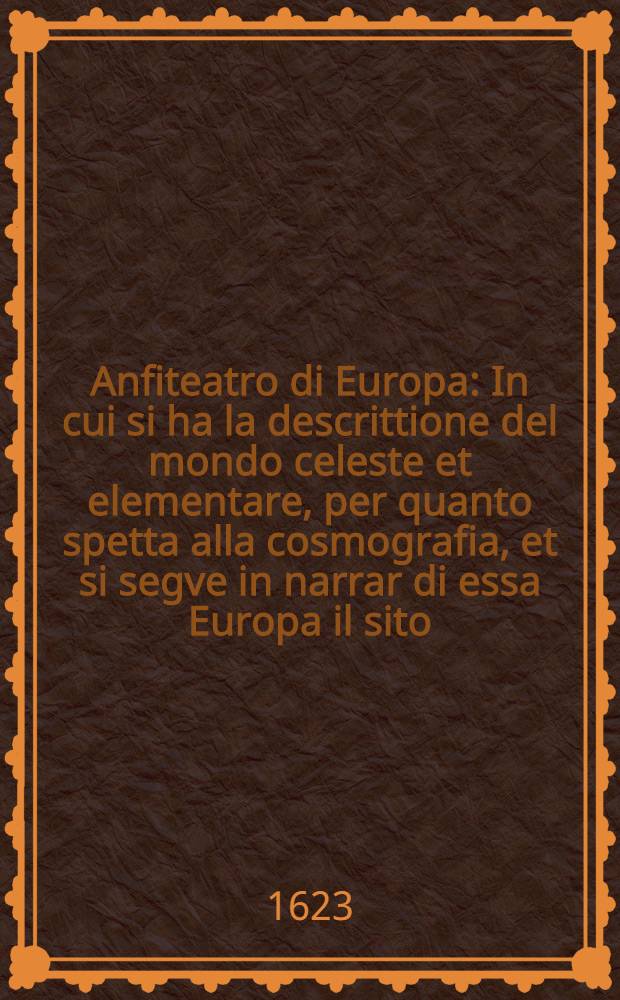Anfiteatro di Europa : In cui si ha la descrittione del mondo celeste et elementare, per quanto spetta alla cosmografia, et si segve in narrar di essa Europa il sito, & confini, con le provincie, regioni & paesi, citta ..