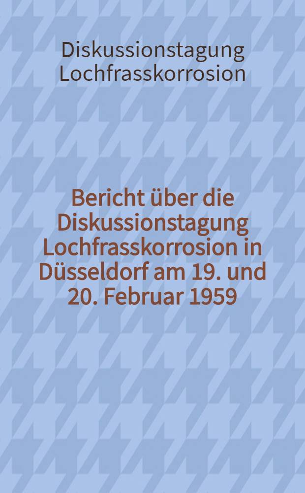 Bericht über die Diskussionstagung Lochfrasskorrosion in Düsseldorf am 19. und 20. Februar 1959 : Veranstaltet von Deutsche Gesellschaft für Metallkunde (Ausschuß für Korrosion und Korrosionsschutz) und Verein deutscher Eisenhüttenleute (Werkstoffausschuß; Unterausschuß für Korrosion)
