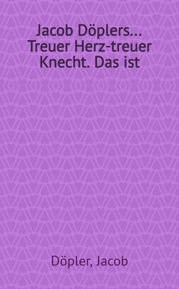 Jacob Döplers ... Treuer Herz-treuer Knecht. Das ist: Von Erkenntlichkeit der Herschafft gegen ihre treue und fleißige Diener und hingegen dieser ihre Schuldigkeit gegen dieselbe