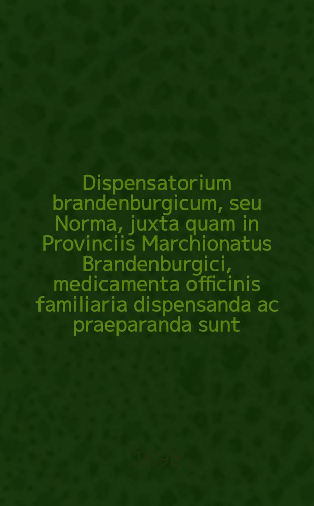 Dispensatorium brandenburgicum, seu Norma, juxta quam in Provinciis Marchionatus Brandenburgici, medicamenta officinis familiaria dispensanda ac praeparanda sunt ... a ... Collegio medico