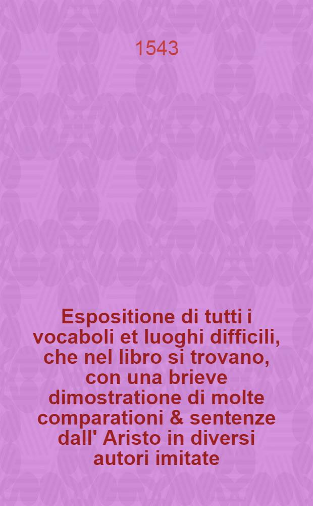 Espositione di tutti i vocaboli et luoghi difficili, che nel libro si trovano, con una brieve dimostratione di molte comparationi & sentenze dall' Aristo in diversi autori imitate