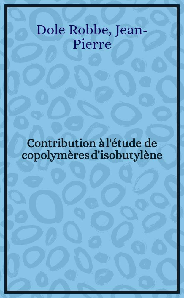 Contribution à l'étude de copolymères d'isobutylène: 1-re thèse; Propositions données par la Faculté: 2-e Thèse: Thèses présentées à la Faculté des sciences de l'Univ. de Strasbourg ... / par Jean-Pierre Dole Robbe, ing. ..