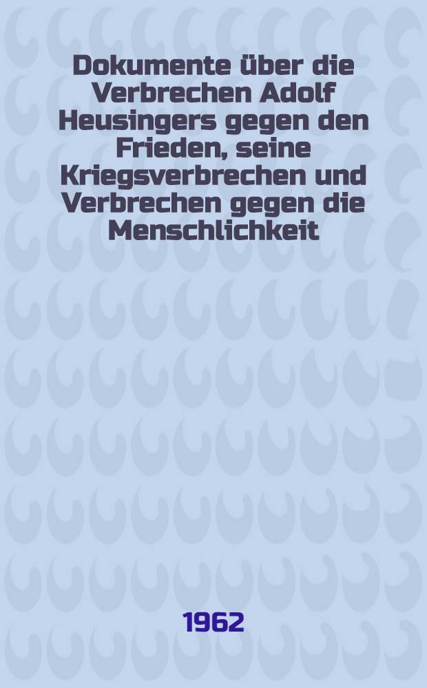 Dokumente über die Verbrechen Adolf Heusingers gegen den Frieden, seine Kriegsverbrechen und Verbrechen gegen die Menschlichkeit