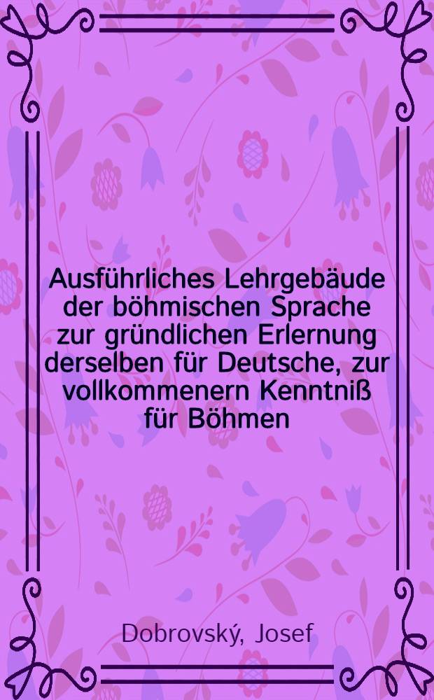 Ausf&uuml;hrliches Lehrgeb&auml;ude der b&ouml;hmischen Sprache zur gr&uuml;ndlichen Erlernung derselben f&uuml;r Deutsche, zur vollkommenern Kenntni&szlig; f&uuml;r B&ouml;hmen