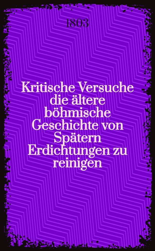 Kritische Versuche die ältere böhmische Geschichte von Spätern Erdichtungen zu reinigen