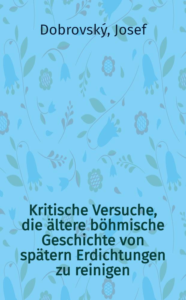 Kritische Versuche, die ältere böhmische Geschichte von spätern Erdichtungen zu reinigen : Zugleich eine Probe, wie man alte Legenden für die Geschichte benutzen soll