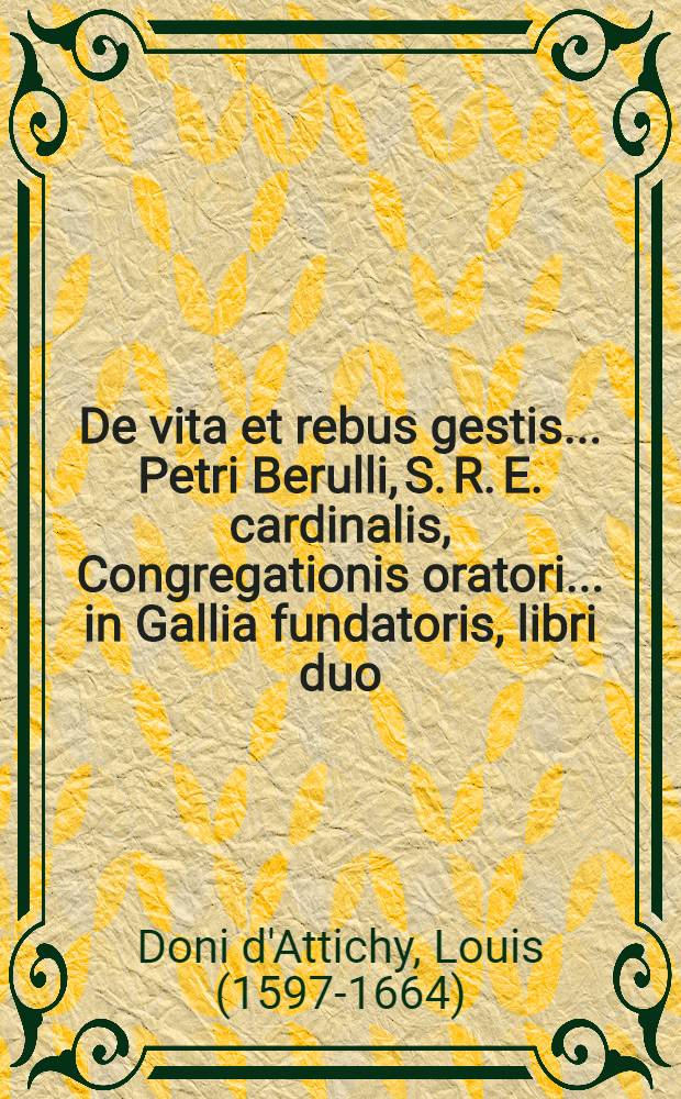 De vita et rebus gestis ... Petri Berulli, S. R. E. cardinalis, Congregationis oratori ... in Gallia fundatoris, libri duo