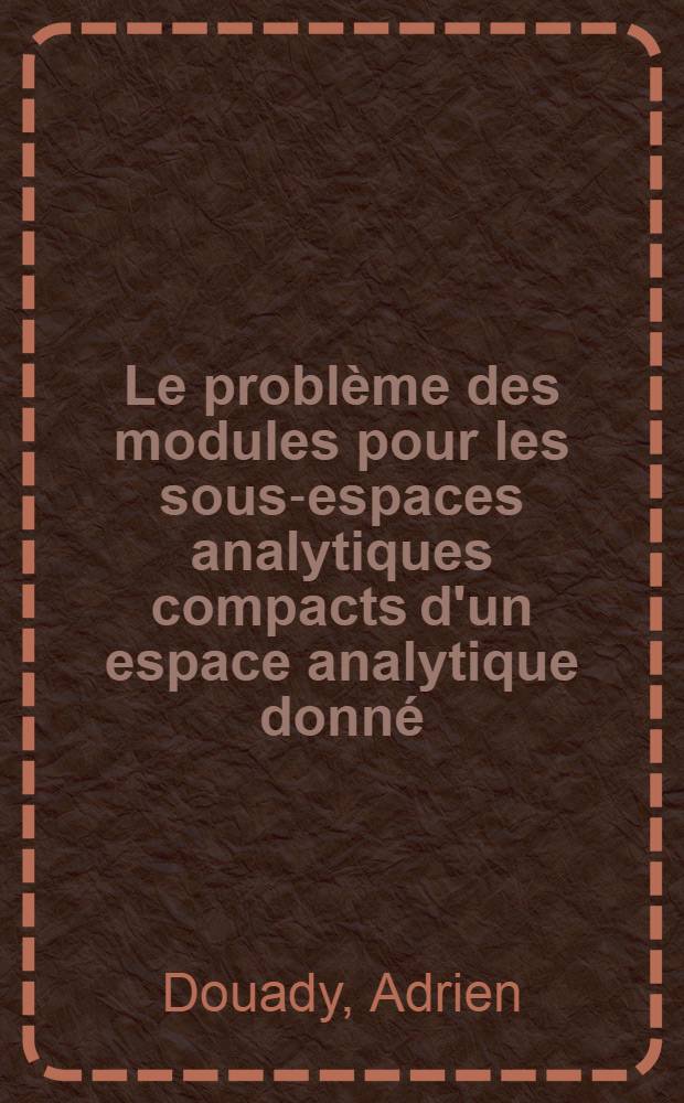 Le problème des modules pour les sous-espaces analytiques compacts d'un espace analytique donné: 1-re thèse; Propositions données par la Faculté: 2-e thèse: Thèses présentées à la Faculté des sciences de l'Univ. de Paris ... / par Adrien Douady