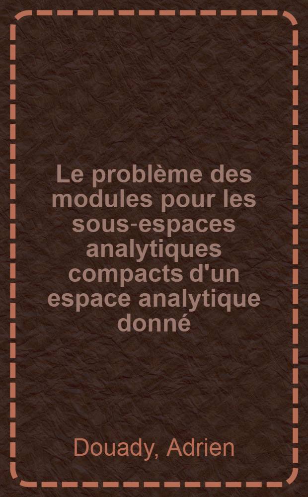 Le problème des modules pour les sous-espaces analytiques compacts d'un espace analytique donné: 1-re thèse; Propositions données par la Faculté: 2-e thèse: Thèses présentées à la Faculté des sciences de l'Univ. de Paris ... / par Adrien Douady