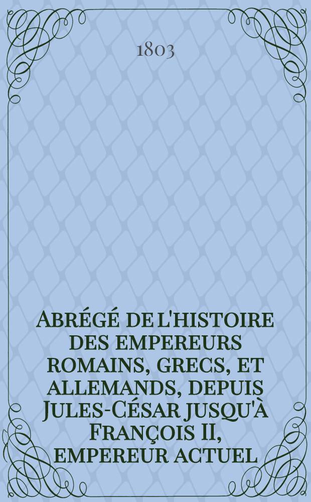 Abr&eacute;g&eacute; de l'histoire des empereurs romains, grecs, et allemands, depuis Jules-C&eacute;sar jusqu'&agrave; Fran&ccedil;ois II, empereur actuel : (Ouvrage classique qui peut faire suite aux R&eacute;volutions romaines, parm. Vertot)