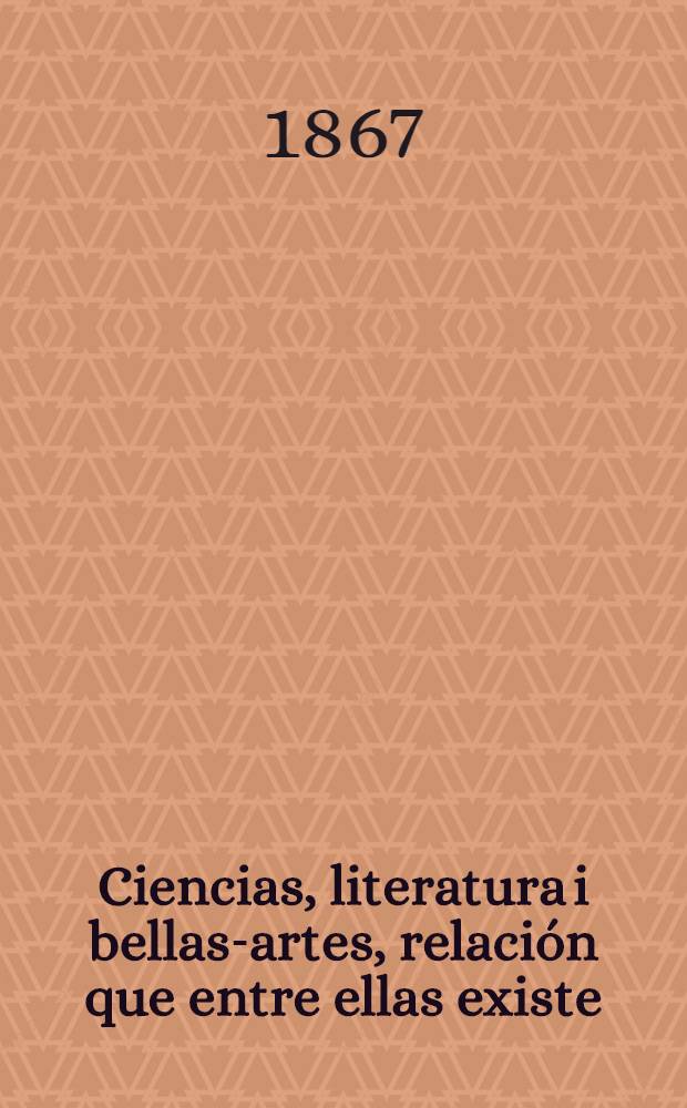 Ciencias, literatura i bellas-artes, relación que entre ellas existe : Discurso de don Ignacio Domeyko en su incorporación a la Fac. de filosofía i humanidades, leida en la Ses. del 8 de en. de 1866