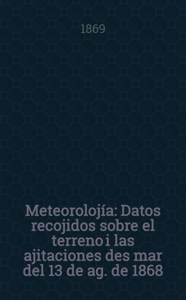 Meteorolojía : Datos recojidos sobre el terreno i las ajitaciones des mar del 13 de ag. de 1868 : Comunicación de d. Ignacio Domeyko a la Fac. de ciencias fís. i mat. en su Ses. del 15 de nov. del mismo año