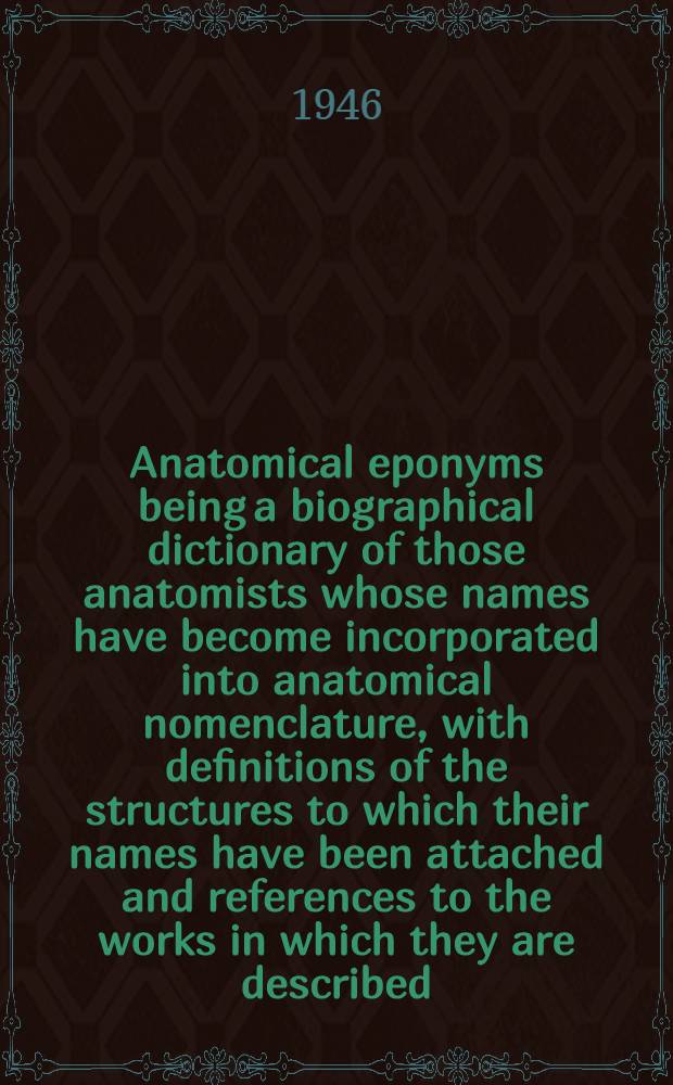 Anatomical eponyms being a biographical dictionary of those anatomists whose names have become incorporated into anatomical nomenclature, with definitions of the structures to which their names have been attached and references to the works in which they are described