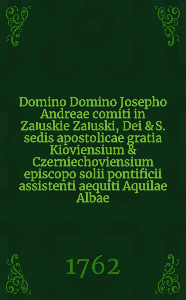 ... Domino Domino Josepho Andreae comiti in Załuskie Załuski, Dei & S. sedis apostolicae gratia Kioviensium & Czerniechoviensium episcopo solii pontificii assistenti aequiti Aquilae Albae ... in anniversaria studiorum instauratione pro concredita curae ac fidei Societatis Jesu Załusciana bibliotheca grati animi tributum provincia Masoviae anno a parta humano generi salute 1762