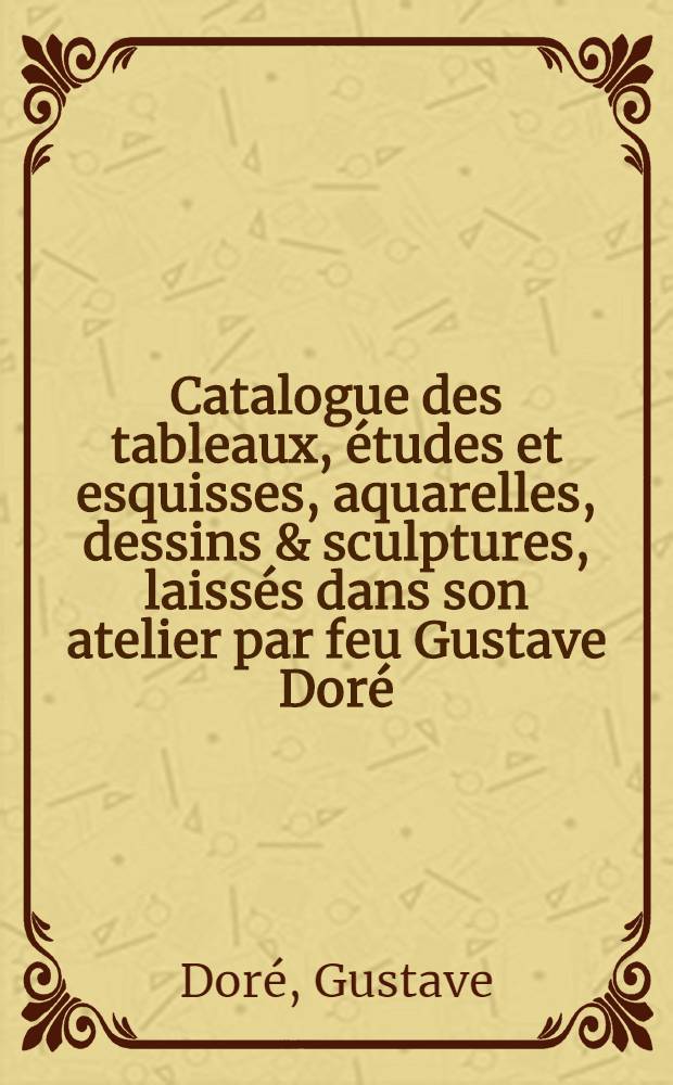 Catalogue des tableaux, études et esquisses, aquarelles, dessins & sculptures, laissés dans son atelier par feu Gustave Doré : Tableaux et gravures par divers, dont la vente aura lieu Hotel Drouot, ... avril 1885 ..