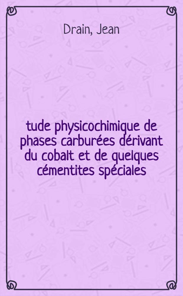 Étude physicochimique de phases carburées dérivant du cobalt et de quelques cémentites spéciales: 1-re thèse; Propositions données par la Faculté: 2-e thèse: Thèses présentées à ... l'Univ. de Lille ... / par Jean Drain ..