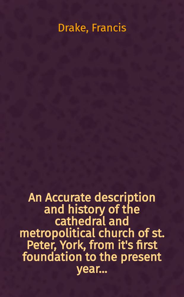 An Accurate description and history of the cathedral and metropolitical church of st. Peter, York, from it's first foundation to the present year ...