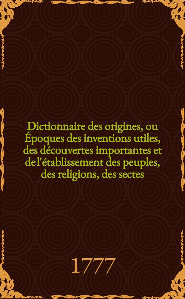 Dictionnaire des origines, ou Époques des inventions utiles, des découvertes importantes et de l'établissement des peuples, des religions, des sectes, des hérésies, des loix, des coutumes, des modes, des dignités, des monnoies & c. 6 : R - Z