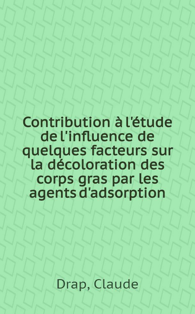 Contribution à l'étude de l'influence de quelques facteurs sur la décoloration des corps gras par les agents d'adsorption: 1-re thèse; Propositions données par la Faculté: 2-e thèse: Thèses présentées à ... l'Univ. d'Aix-Marseille ... / par Claude Drap ..
