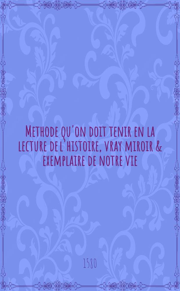 Methode qu'on doit tenir en la lecture de l'histoire, vray miroir & exemplaire de notre vie : Où Les principaux points de sciences morales & politiques rapportez à la Loy de dieu, & accommodez aux moeurs de ce temps, font contenus, & illustrez des plus beaux exemples tirez des histoires, tant sacrees que prophanes : Avec 2 tables, l'une des chapitres, & l'autre des choses memorables contenues en ce livre