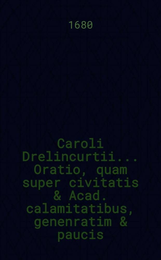 Caroli Drelincurtii ... Oratio, quam super civitatis & Acad. calamitatibus, genenratim & paucis; tum super ... Joh van Horne ... brevibus tamen, anno habuit ineunte 1670